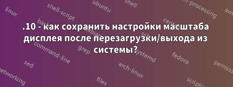 17.10 - как сохранить настройки масштаба дисплея после перезагрузки/выхода из системы?