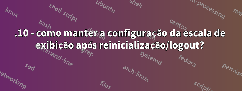 17.10 - como manter a configuração da escala de exibição após reinicialização/logout?