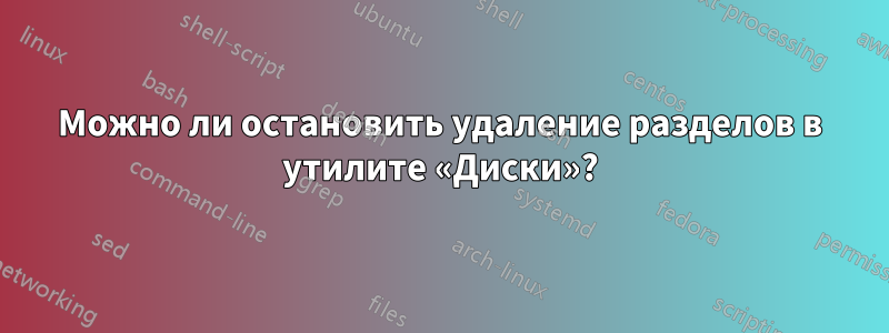 Можно ли остановить удаление разделов в утилите «Диски»?