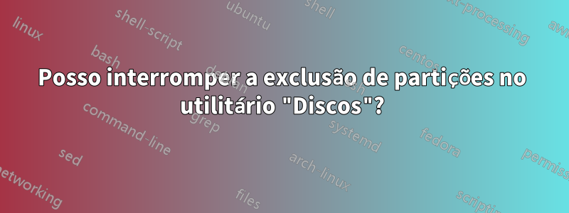 Posso interromper a exclusão de partições no utilitário "Discos"?