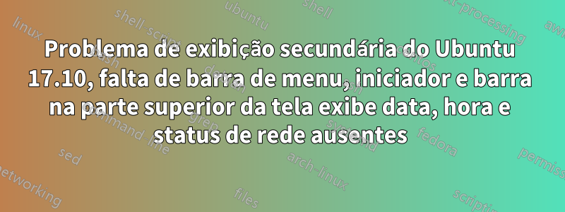 Problema de exibição secundária do Ubuntu 17.10, falta de barra de menu, iniciador e barra na parte superior da tela exibe data, hora e status de rede ausentes