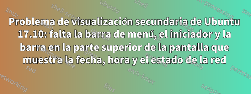 Problema de visualización secundaria de Ubuntu 17.10: falta la barra de menú, el iniciador y la barra en la parte superior de la pantalla que muestra la fecha, hora y el estado de la red