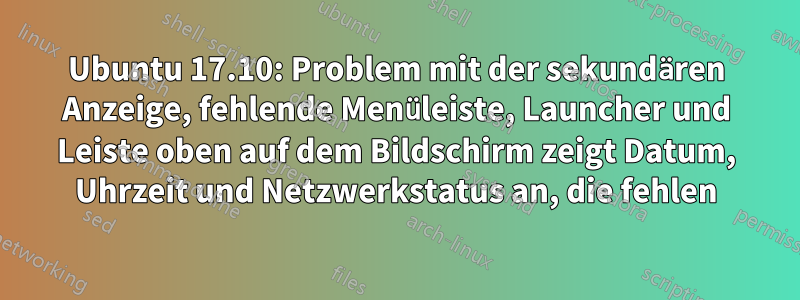 Ubuntu 17.10: Problem mit der sekundären Anzeige, fehlende Menüleiste, Launcher und Leiste oben auf dem Bildschirm zeigt Datum, Uhrzeit und Netzwerkstatus an, die fehlen