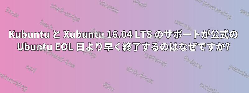 Kubuntu と Xubuntu 16.04 LTS のサポートが公式の Ubuntu EOL 日より早く終了するのはなぜですか?