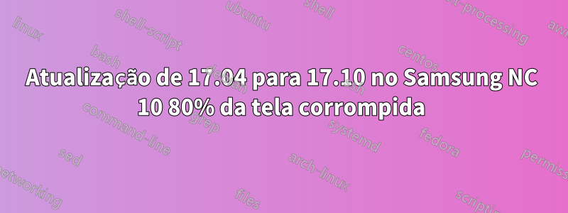 Atualização de 17.04 para 17.10 no Samsung NC 10 80% da tela corrompida