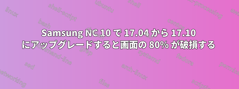 Samsung NC 10 で 17.04 から 17.10 にアップグレードすると画面の 80% が破損する