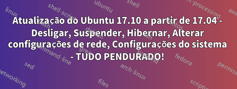 Atualização do Ubuntu 17.10 a partir de 17.04 - Desligar, Suspender, Hibernar, Alterar configurações de rede, Configurações do sistema - TUDO PENDURADO!