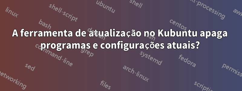 A ferramenta de atualização no Kubuntu apaga programas e configurações atuais?