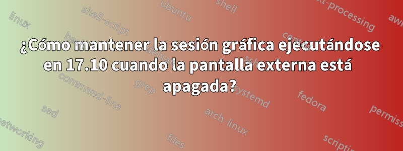 ¿Cómo mantener la sesión gráfica ejecutándose en 17.10 cuando la pantalla externa está apagada?