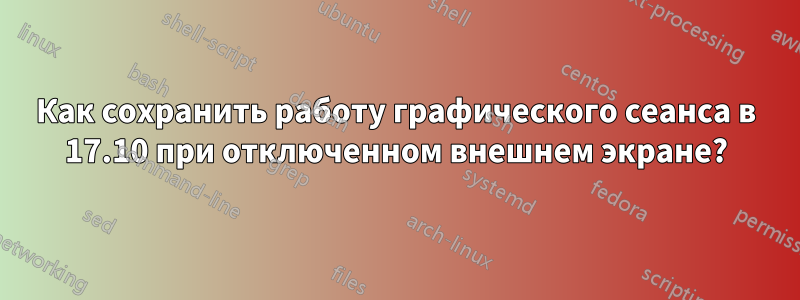 Как сохранить работу графического сеанса в 17.10 при отключенном внешнем экране?