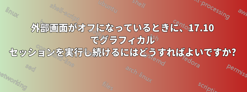 外部画面がオフになっているときに、17.10 でグラフィカル セッションを実行し続けるにはどうすればよいですか?