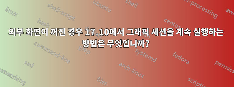 외부 화면이 꺼진 경우 17.10에서 그래픽 세션을 계속 실행하는 방법은 무엇입니까?