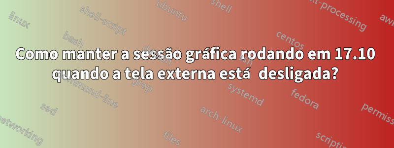 Como manter a sessão gráfica rodando em 17.10 quando a tela externa está desligada?