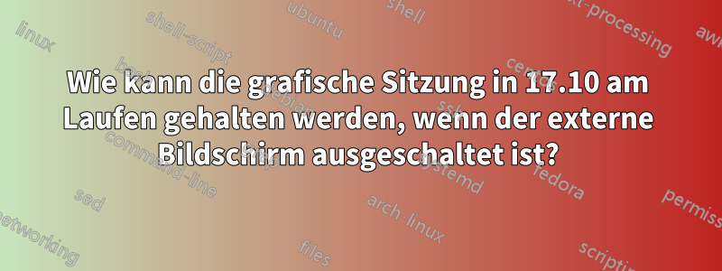 Wie kann die grafische Sitzung in 17.10 am Laufen gehalten werden, wenn der externe Bildschirm ausgeschaltet ist?