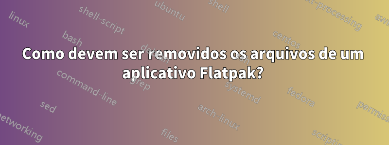 Como devem ser removidos os arquivos de um aplicativo Flatpak?