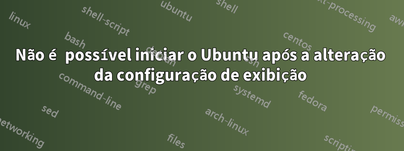 Não é possível iniciar o Ubuntu após a alteração da configuração de exibição