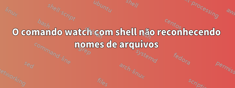 O comando watch com shell não reconhecendo nomes de arquivos