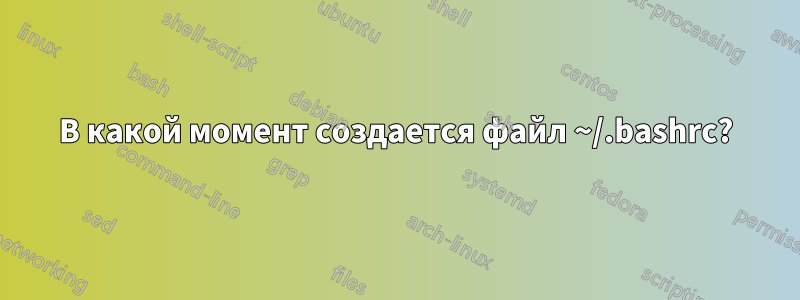 В какой момент создается файл ~/.bashrc?