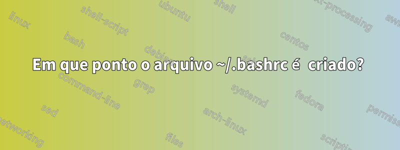 Em que ponto o arquivo ~/.bashrc é criado?