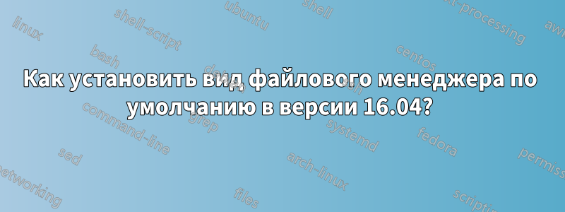 Как установить вид файлового менеджера по умолчанию в версии 16.04?