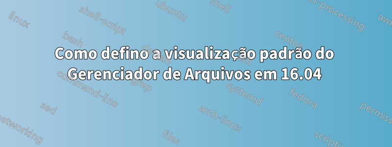 Como defino a visualização padrão do Gerenciador de Arquivos em 16.04