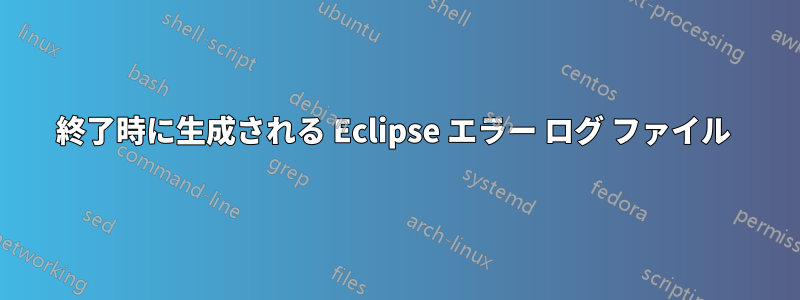 終了時に生成される Eclipse エラー ログ ファイル 