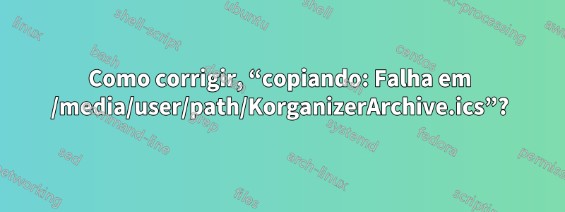 Como corrigir, “copiando: Falha em /media/user/path/KorganizerArchive.ics”?