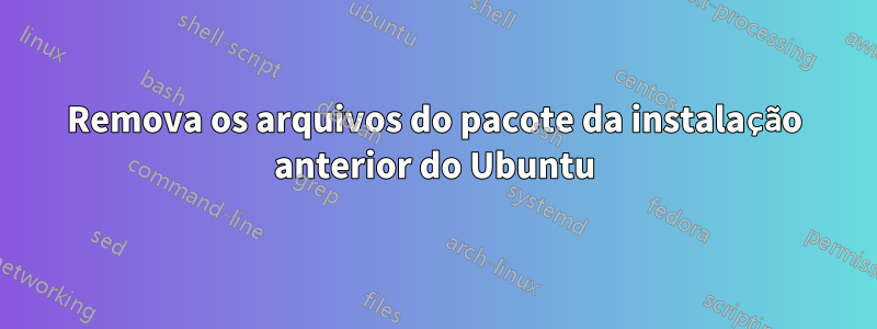 Remova os arquivos do pacote da instalação anterior do Ubuntu