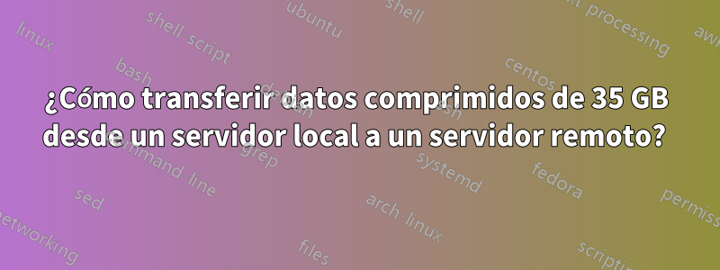 ¿Cómo transferir datos comprimidos de 35 GB desde un servidor local a un servidor remoto? 