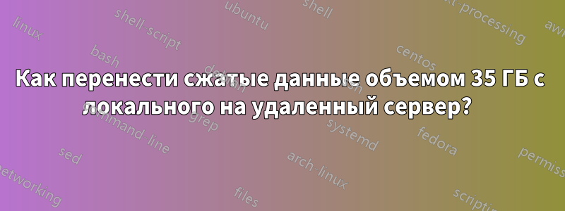 Как перенести сжатые данные объемом 35 ГБ с локального на удаленный сервер? 