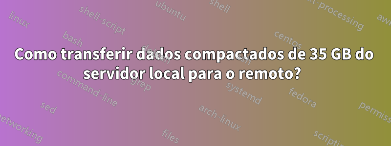 Como transferir dados compactados de 35 GB do servidor local para o remoto? 