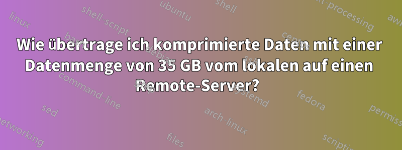 Wie übertrage ich komprimierte Daten mit einer Datenmenge von 35 GB vom lokalen auf einen Remote-Server? 