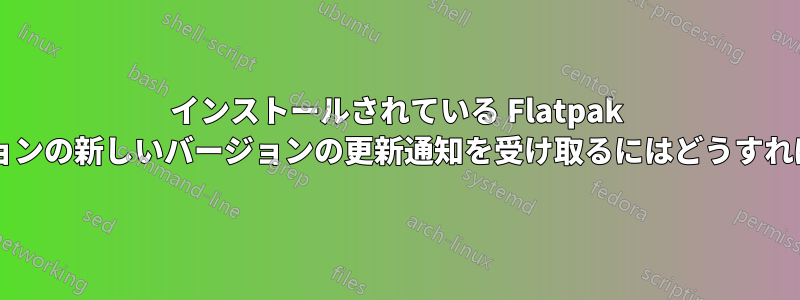 インストールされている Flatpak アプリケーションの新しいバージョンの更新通知を受け取るにはどうすればよいですか?