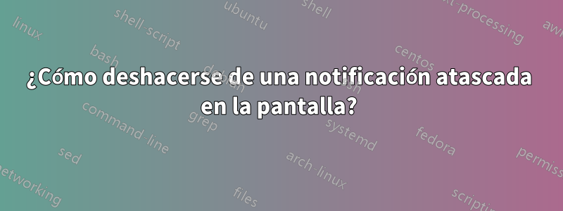 ¿Cómo deshacerse de una notificación atascada en la pantalla?