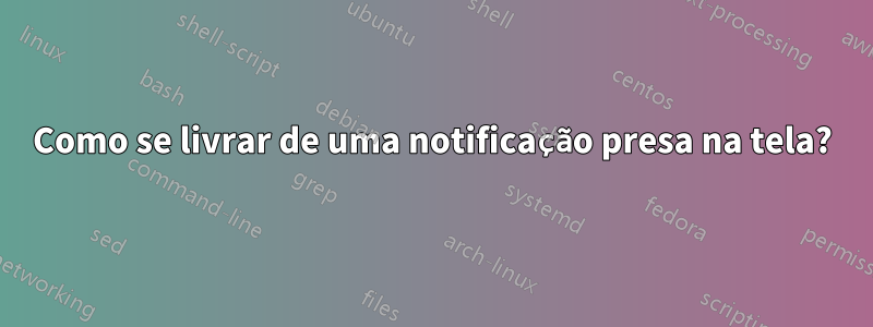 Como se livrar de uma notificação presa na tela?