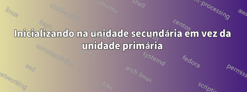 Inicializando na unidade secundária em vez da unidade primária