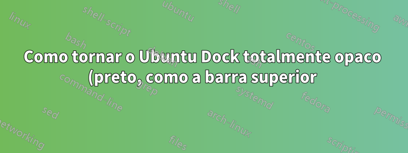 Como tornar o Ubuntu Dock totalmente opaco (preto, como a barra superior) quando os aplicativos estão tocando nele/tela cheia?