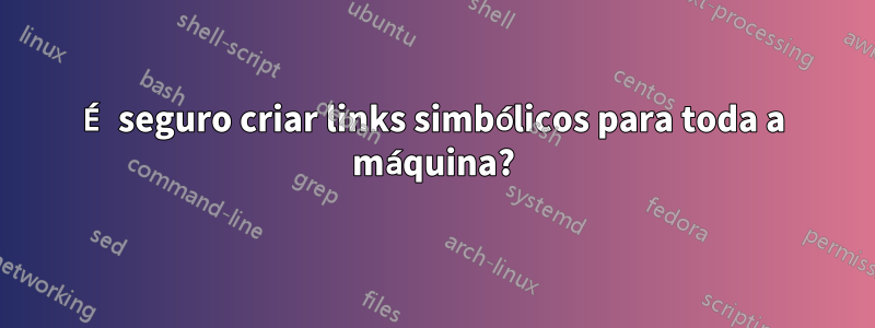 É seguro criar links simbólicos para toda a máquina?