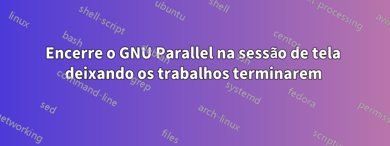 Encerre o GNU Parallel na sessão de tela deixando os trabalhos terminarem