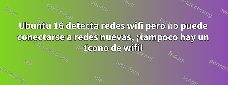 Ubuntu 16 detecta redes wifi pero no puede conectarse a redes nuevas, ¡tampoco hay un ícono de wifi!