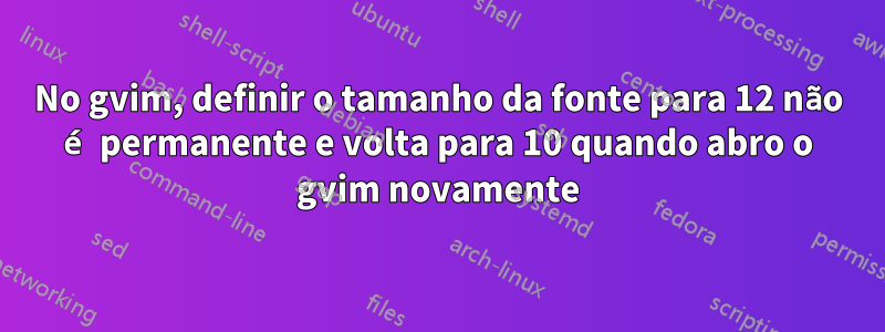 No gvim, definir o tamanho da fonte para 12 não é permanente e volta para 10 quando abro o gvim novamente