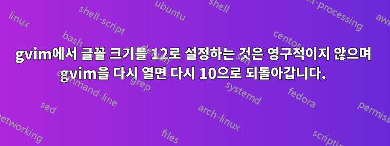 gvim에서 글꼴 크기를 12로 설정하는 것은 영구적이지 않으며 gvim을 다시 열면 다시 10으로 되돌아갑니다.