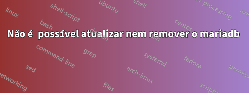 Não é possível atualizar nem remover o mariadb 