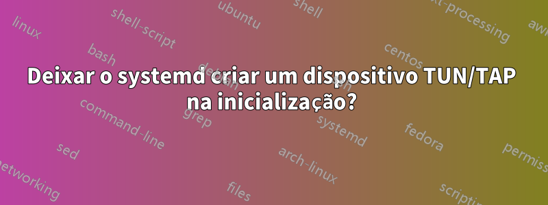 Deixar o systemd criar um dispositivo TUN/TAP na inicialização?