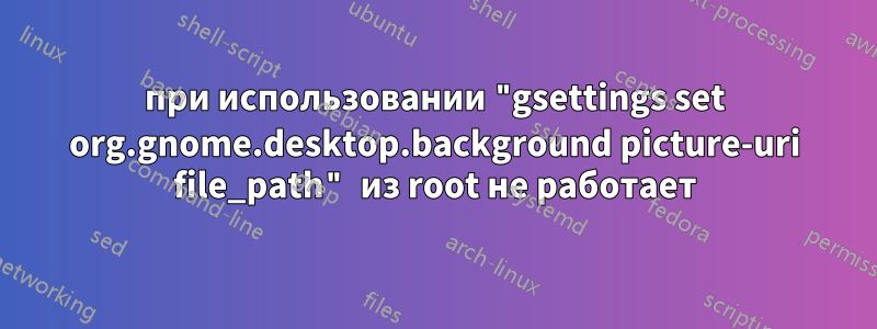 при использовании "gsettings set org.gnome.desktop.background picture-uri file_path" из root не работает