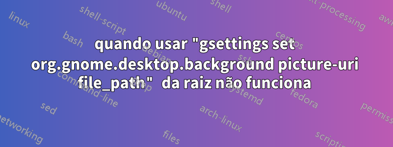 quando usar "gsettings set org.gnome.desktop.background picture-uri file_path" da raiz não funciona