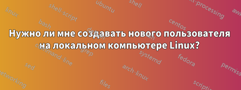 Нужно ли мне создавать нового пользователя на локальном компьютере Linux?