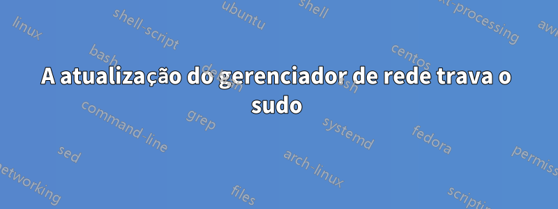 A atualização do gerenciador de rede trava o sudo