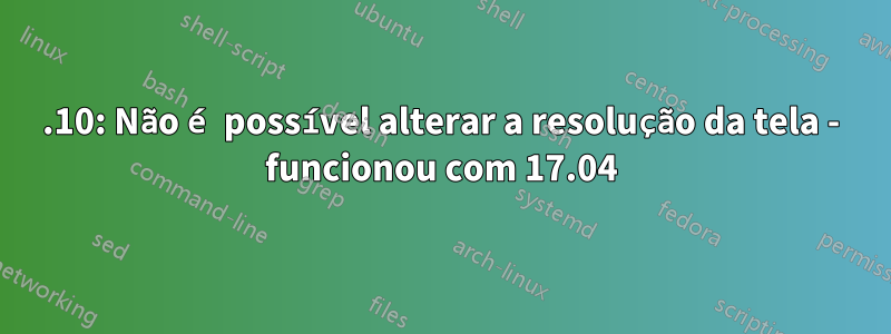 17.10: Não é possível alterar a resolução da tela - funcionou com 17.04