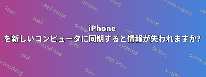 iPhone を新しいコンピュータに同期すると情報が失われますか?